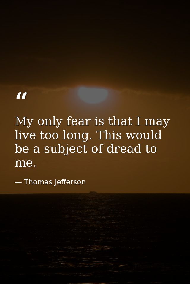 My only fear is that I may live too long. This would be a subject of dread to me. — Thomas Jefferson