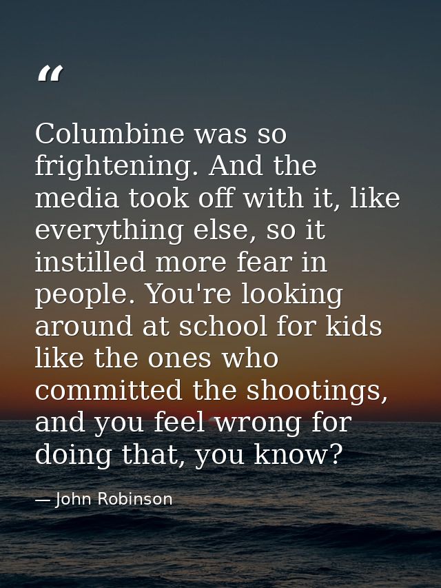 Columbine was so frightening. And the media took off with it, like everything else, so it instilled more fear in people. — John Robinson