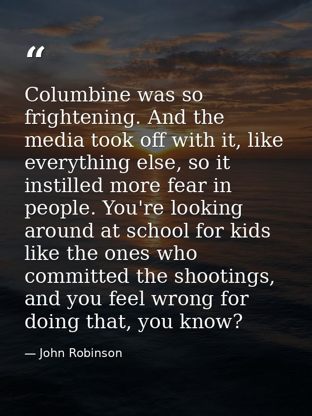 Columbine was so frightening. And the media took off with it, like everything else, so it instilled more fear in people. — John Robinson