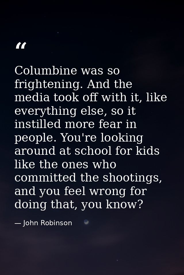 Columbine was so frightening. And the media took off with it, like everything else, so it instilled more fear in people. — John Robinson