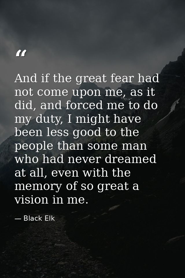 And if the great fear had not come upon me, as it did, and forced me to do my duty, I might have been less good to the p — Black Elk