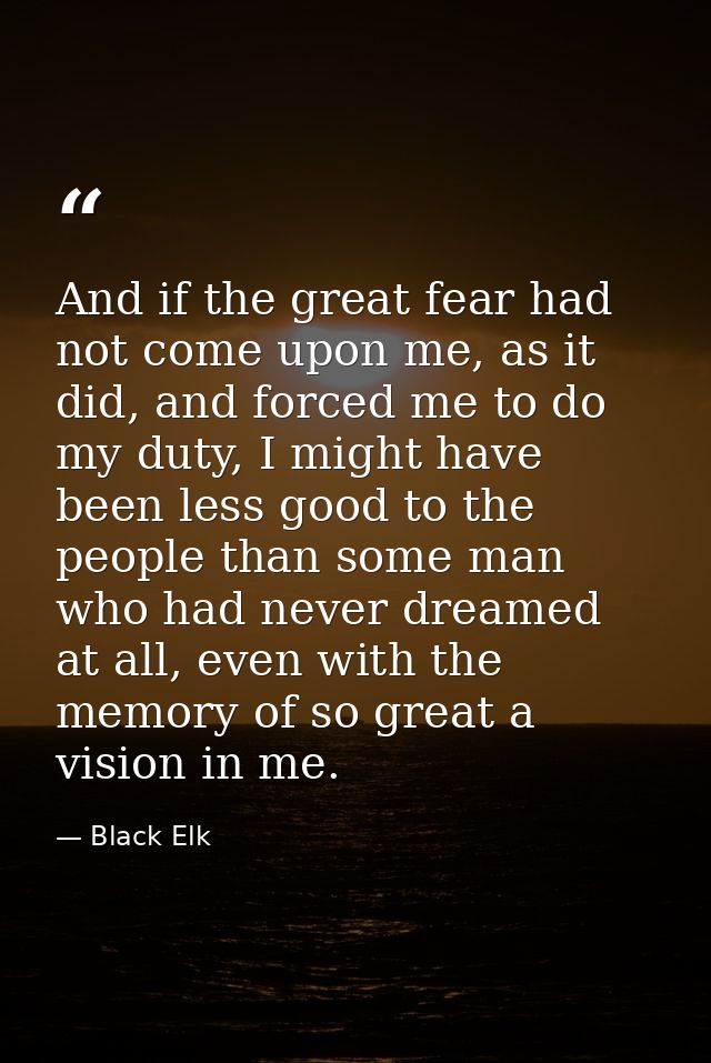 And if the great fear had not come upon me, as it did, and forced me to do my duty, I might have been less good to the p — Black Elk