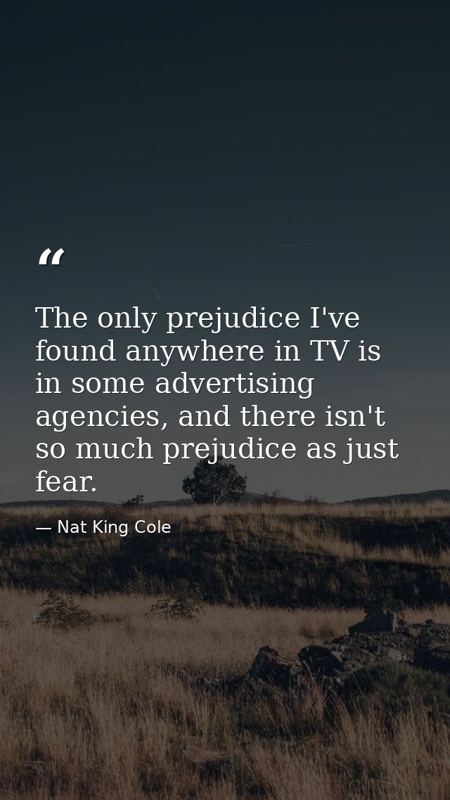 The only prejudice I've found anywhere in TV is in some advertising agencies, and there isn't so much prejudice as just  — Nat King Cole