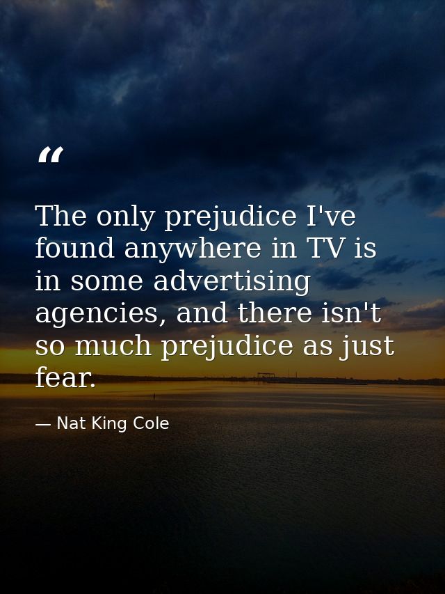 The only prejudice I've found anywhere in TV is in some advertising agencies, and there isn't so much prejudice as just  — Nat King Cole