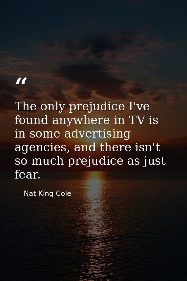 The only prejudice I've found anywhere in TV is in some advertising agencies, and there isn't so much prejudice as just  — Nat King Cole