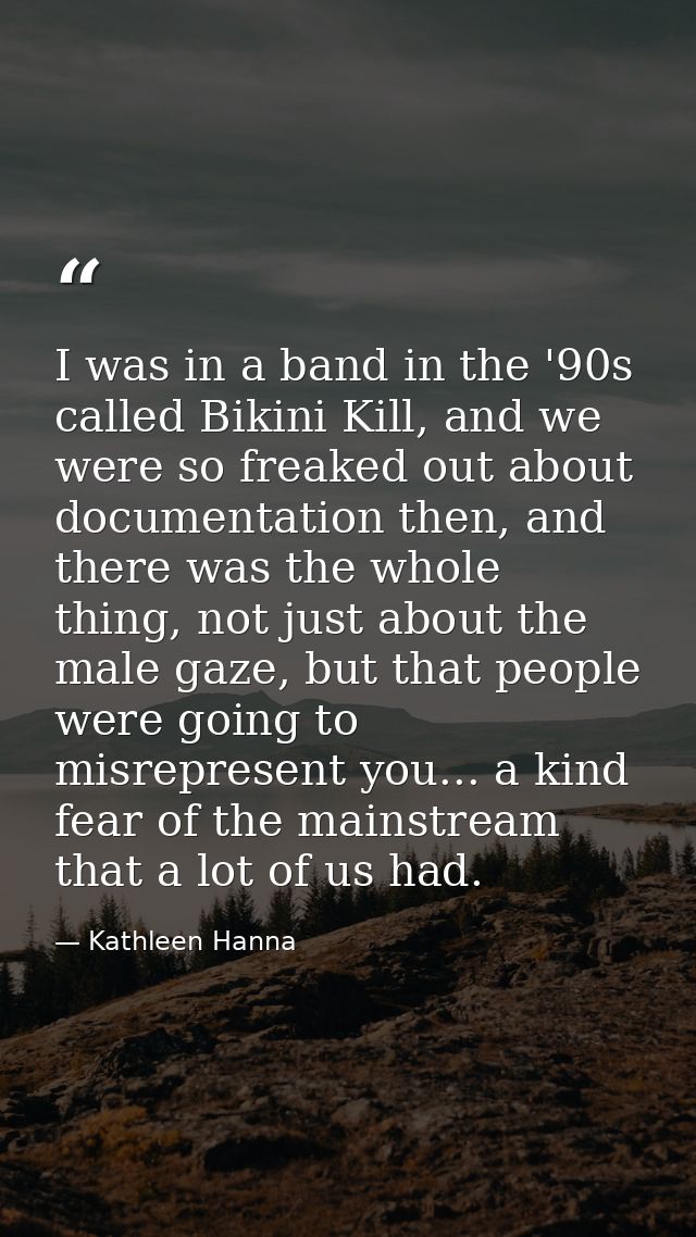 I was in a band in the '90s called Bikini Kill, and we were so freaked out about documentation then, and there was the w — Kathleen Hanna