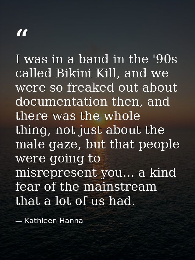 I was in a band in the '90s called Bikini Kill, and we were so freaked out about documentation then, and there was the w — Kathleen Hanna