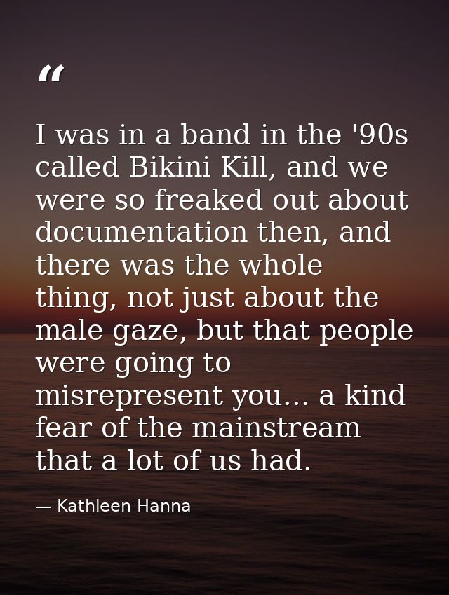 I was in a band in the '90s called Bikini Kill, and we were so freaked out about documentation then, and there was the w — Kathleen Hanna