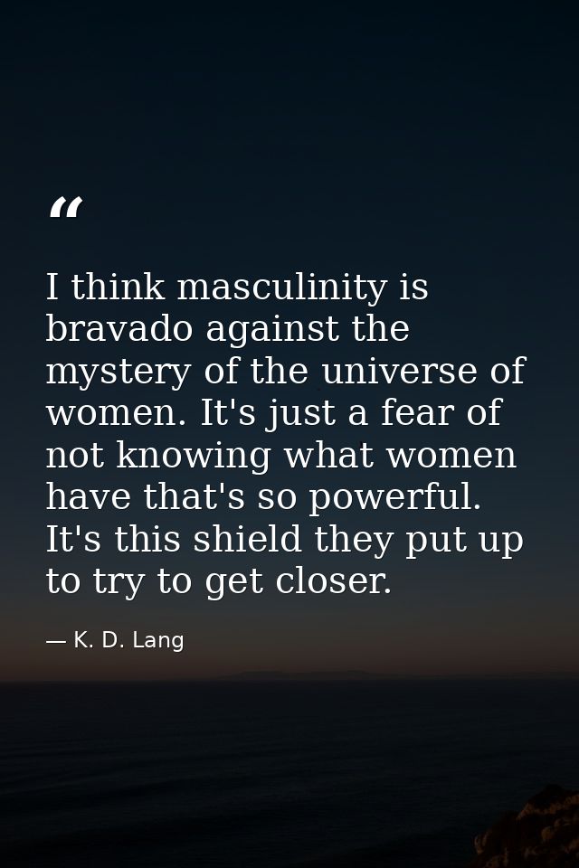 I think masculinity is bravado against the mystery of the universe of women. It's just a fear of not knowing what women  — K. D. Lang