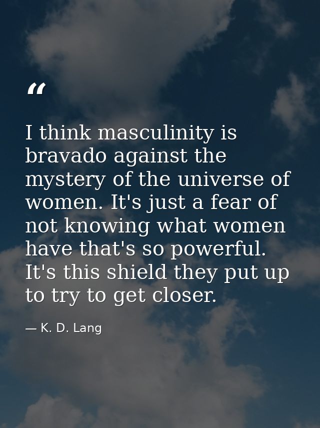 I think masculinity is bravado against the mystery of the universe of women. It's just a fear of not knowing what women  — K. D. Lang