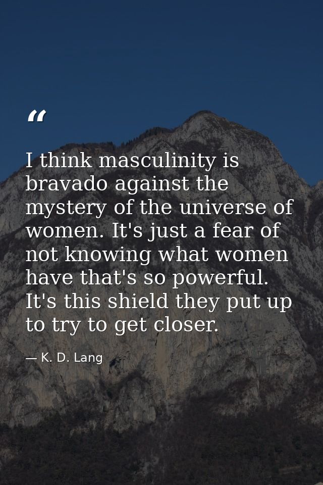 I think masculinity is bravado against the mystery of the universe of women. It's just a fear of not knowing what women  — K. D. Lang