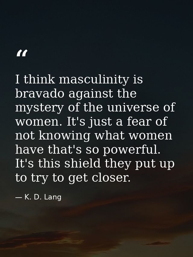 I think masculinity is bravado against the mystery of the universe of women. It's just a fear of not knowing what women  — K. D. Lang