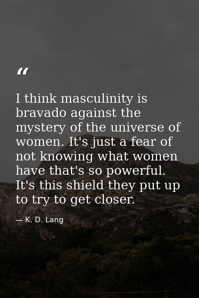 I think masculinity is bravado against the mystery of the universe of women. It's just a fear of not knowing what women  — K. D. Lang
