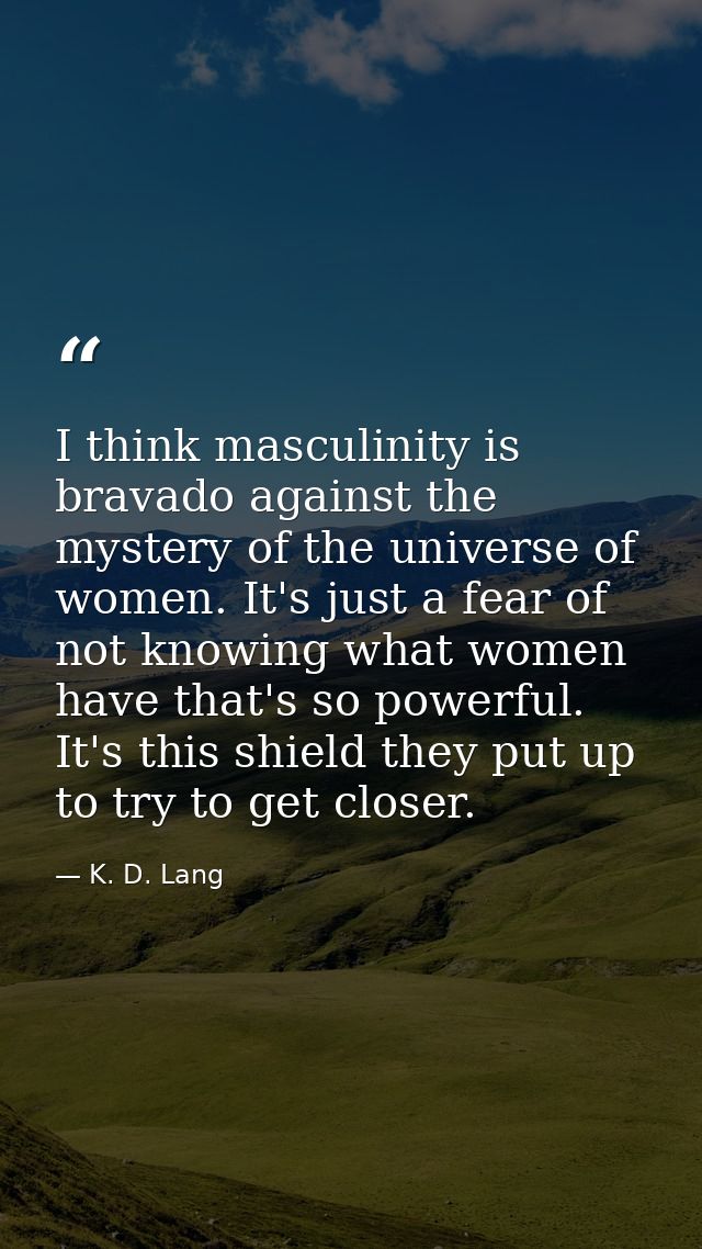 I think masculinity is bravado against the mystery of the universe of women. It's just a fear of not knowing what women  — K. D. Lang