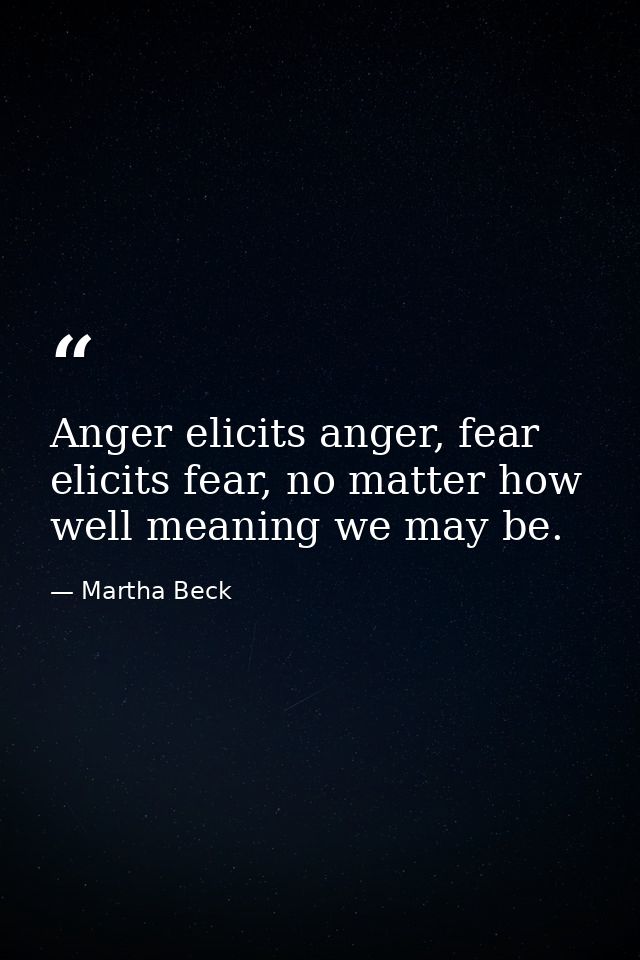 Anger elicits anger, fear elicits fear, no matter how well meaning we may be. — Martha Beck