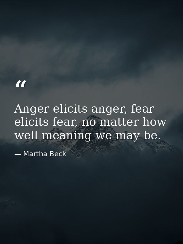 Anger elicits anger, fear elicits fear, no matter how well meaning we may be. — Martha Beck