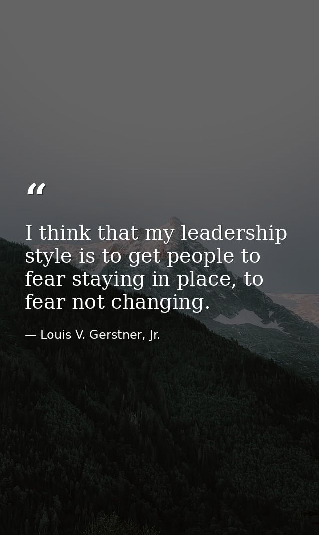 I think that my leadership style is to get people to fear staying in place, to fear not changing. — Louis V. Gerstner, Jr.