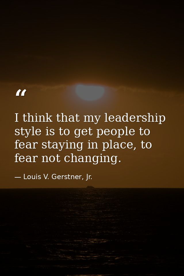 I think that my leadership style is to get people to fear staying in place, to fear not changing. — Louis V. Gerstner, Jr.