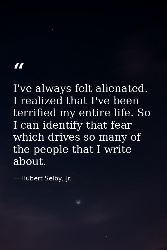 I've always felt alienated. I realized that I've been terrified my entire life. So I can identify that fear which drives — Hubert Selby, Jr.