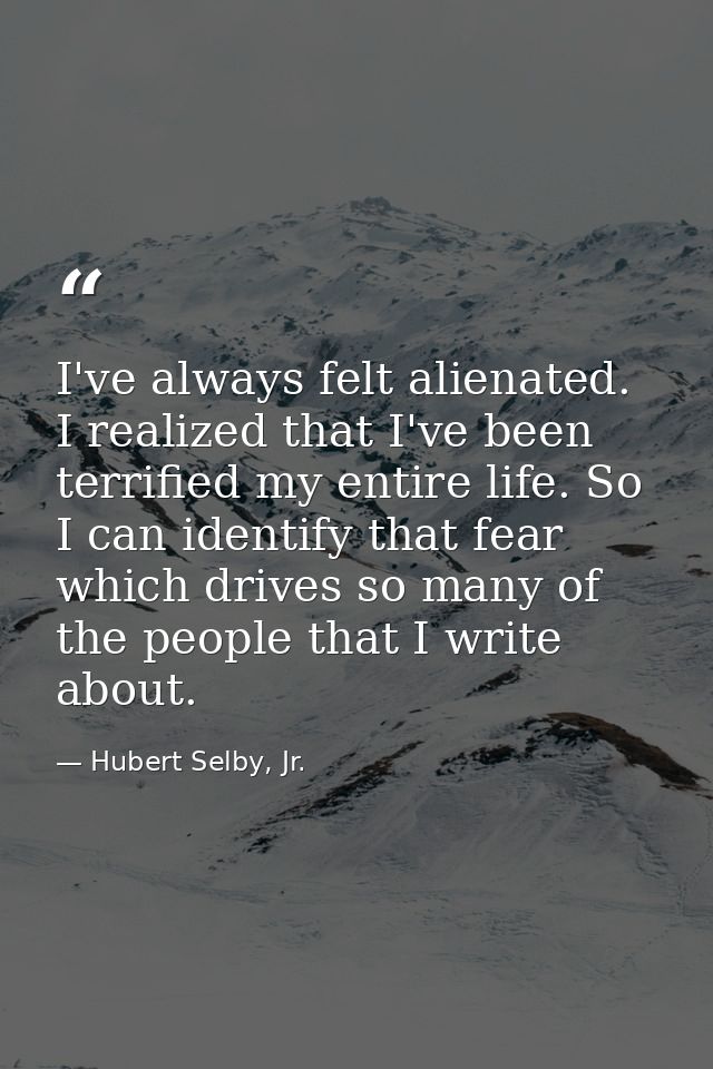 I've always felt alienated. I realized that I've been terrified my entire life. So I can identify that fear which drives — Hubert Selby, Jr.