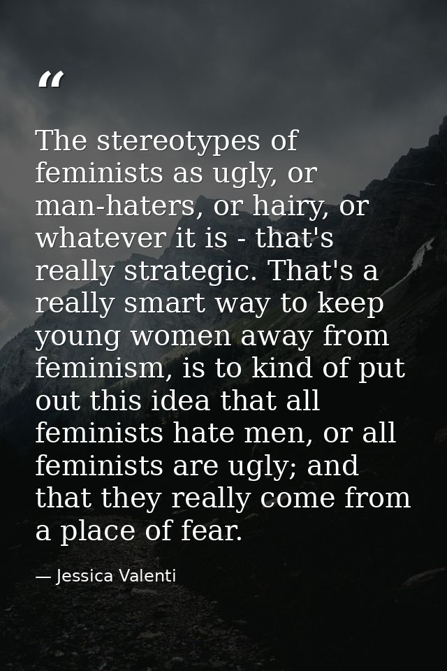 The stereotypes of feminists as ugly, or man-haters, or hairy, or whatever it is - that's really strategic. That's a rea — Jessica Valenti