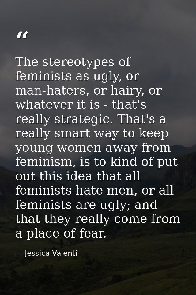 The stereotypes of feminists as ugly, or man-haters, or hairy, or whatever it is - that's really strategic. That's a rea — Jessica Valenti