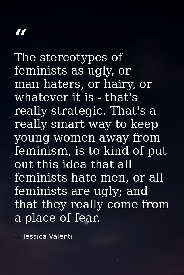 The stereotypes of feminists as ugly, or man-haters, or hairy, or whatever it is - that's really strategic. That's a rea — Jessica Valenti