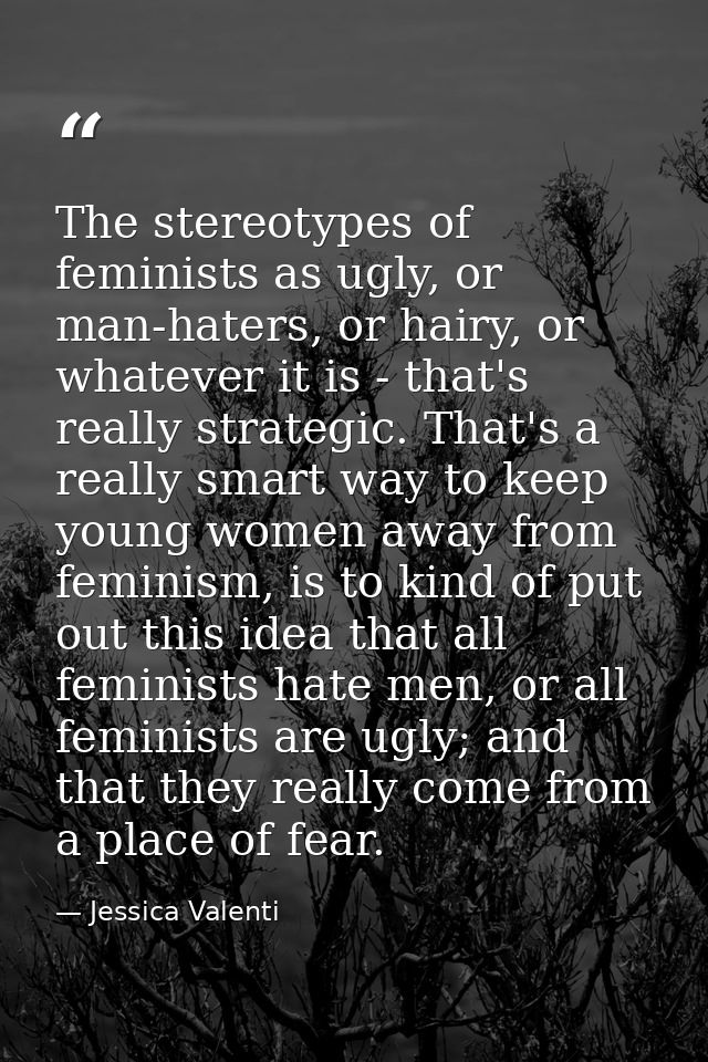 The stereotypes of feminists as ugly, or man-haters, or hairy, or whatever it is - that's really strategic. That's a rea — Jessica Valenti