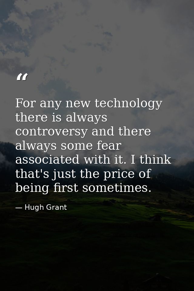 For any new technology there is always controversy and there always some fear associated with it. I think that's just th — Hugh Grant
