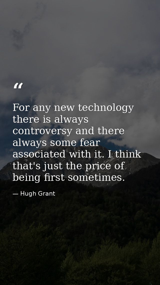 For any new technology there is always controversy and there always some fear associated with it. I think that's just th — Hugh Grant