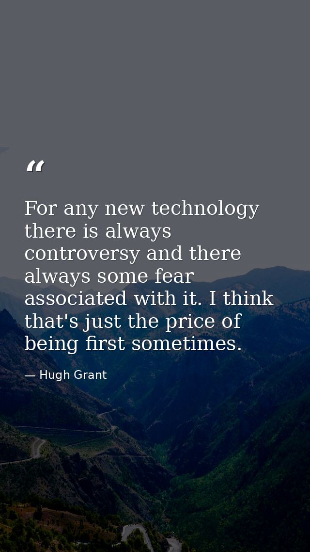 For any new technology there is always controversy and there always some fear associated with it. I think that's just th — Hugh Grant