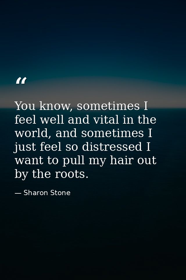 You know, sometimes I feel well and vital in the world, and sometimes I just feel so distressed I want to pull my hair o — Sharon Stone
