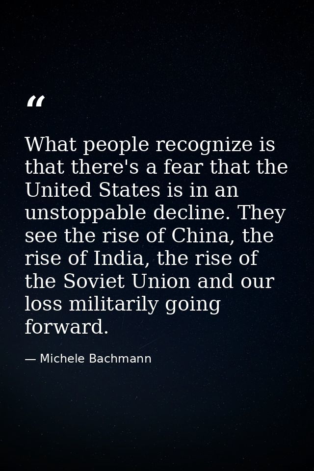 What people recognize is that there's a fear that the United States is in an unstoppable decline. They see the rise of C — Michele Bachmann