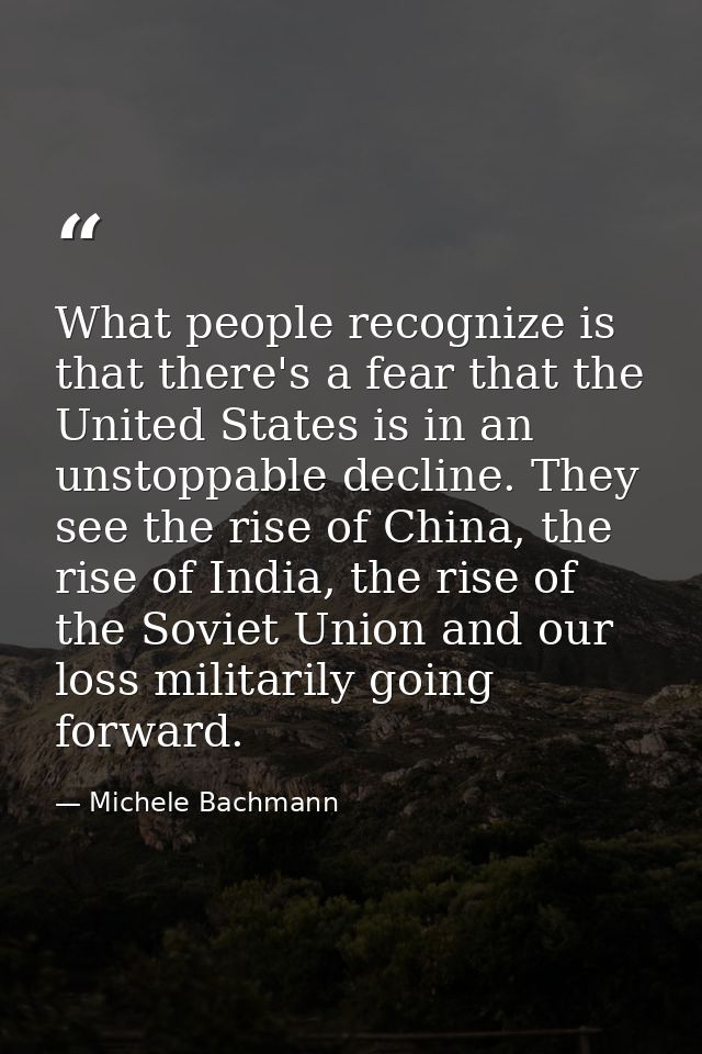 What people recognize is that there's a fear that the United States is in an unstoppable decline. They see the rise of C — Michele Bachmann