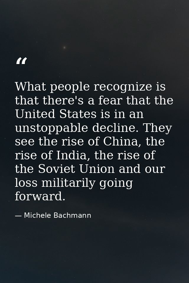 What people recognize is that there's a fear that the United States is in an unstoppable decline. They see the rise of C — Michele Bachmann