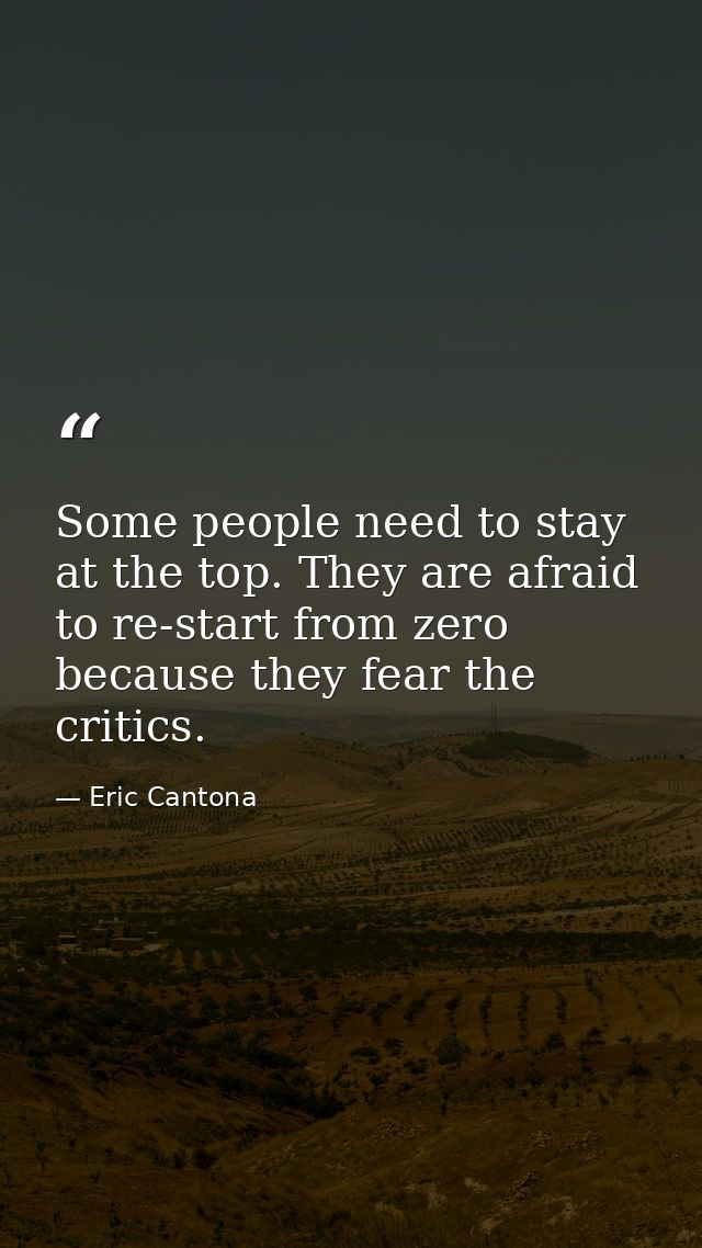 Some people need to stay at the top. They are afraid to re-start from zero because they fear the critics. — Eric Cantona