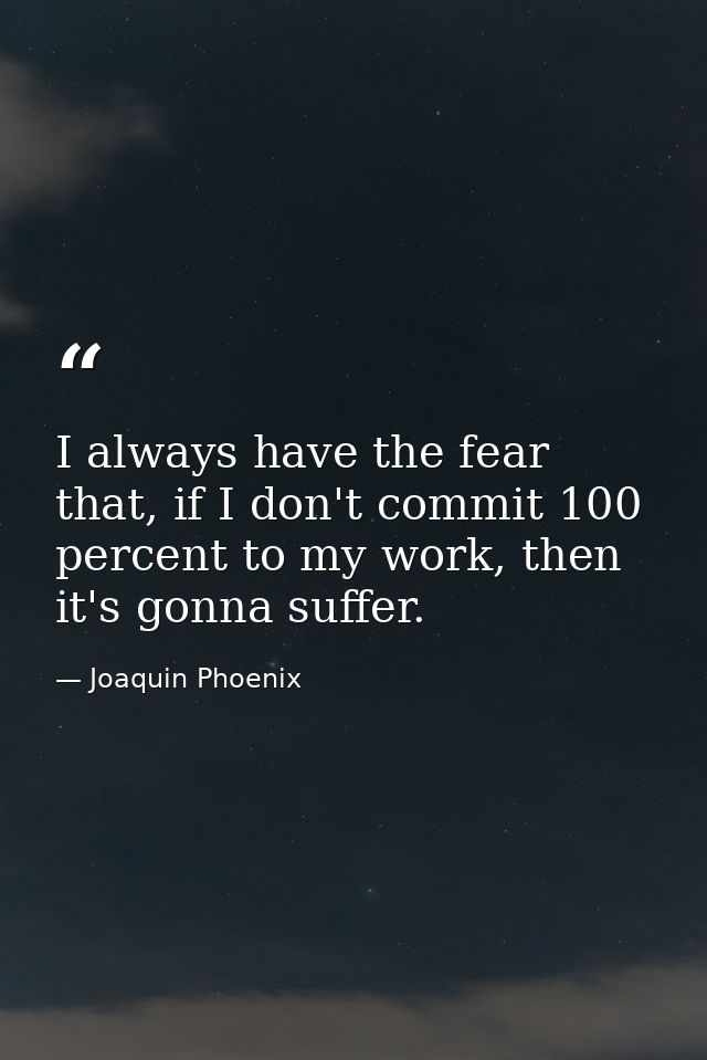 I always have the fear that, if I don't commit 100 percent to my work, then it's gonna suffer. — Joaquin Phoenix