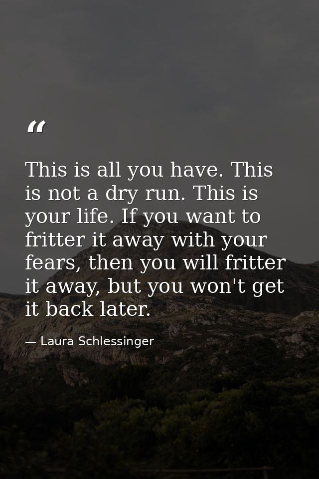 This is all you have. This is not a dry run. This is your life. If you want to fritter it away with your fears, then you — Laura Schlessinger