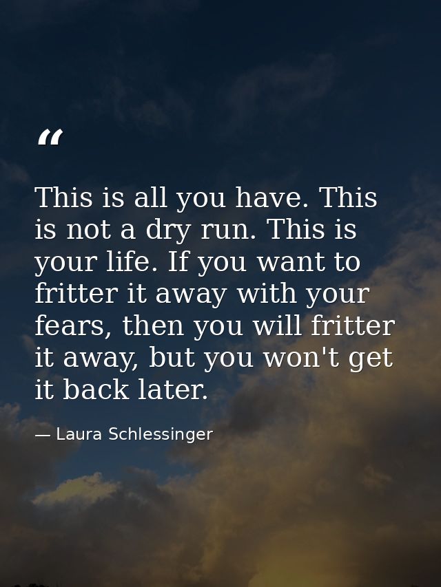 This is all you have. This is not a dry run. This is your life. If you want to fritter it away with your fears, then you — Laura Schlessinger