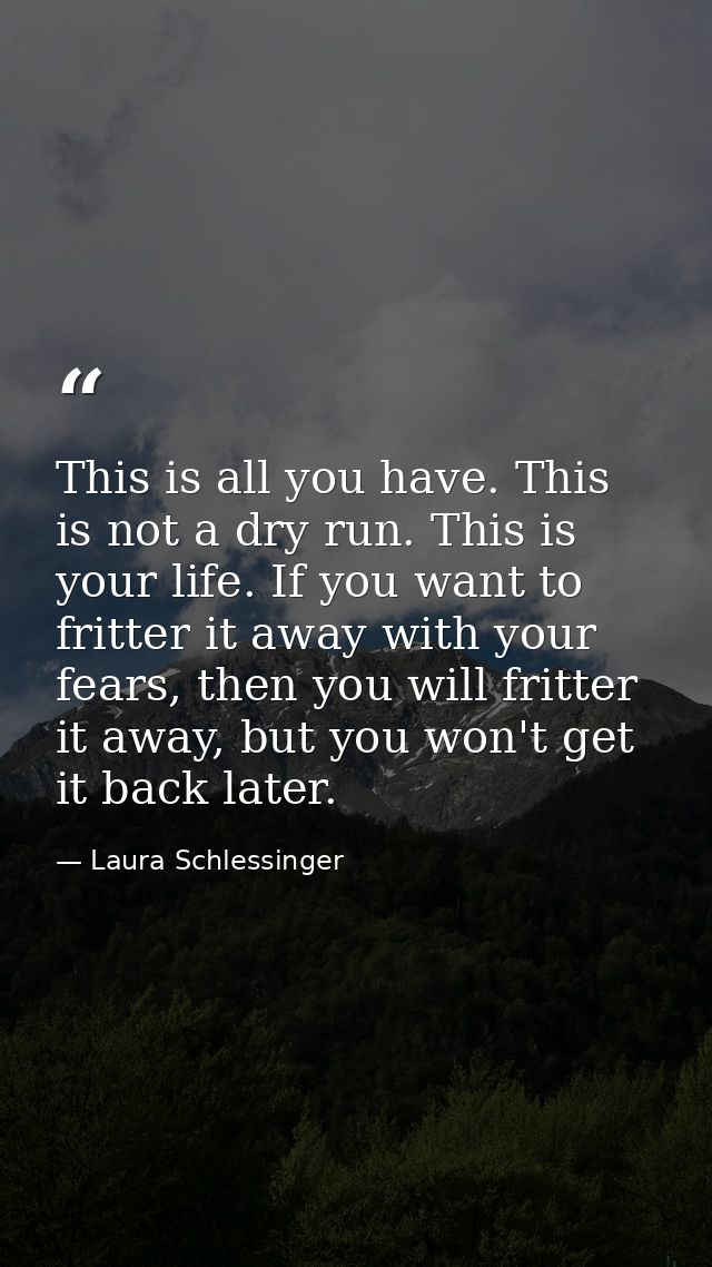 This is all you have. This is not a dry run. This is your life. If you want to fritter it away with your fears, then you — Laura Schlessinger