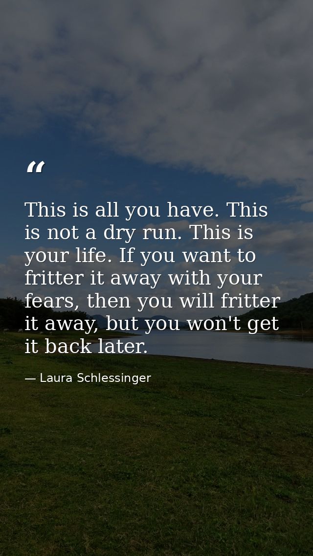 This is all you have. This is not a dry run. This is your life. If you want to fritter it away with your fears, then you — Laura Schlessinger