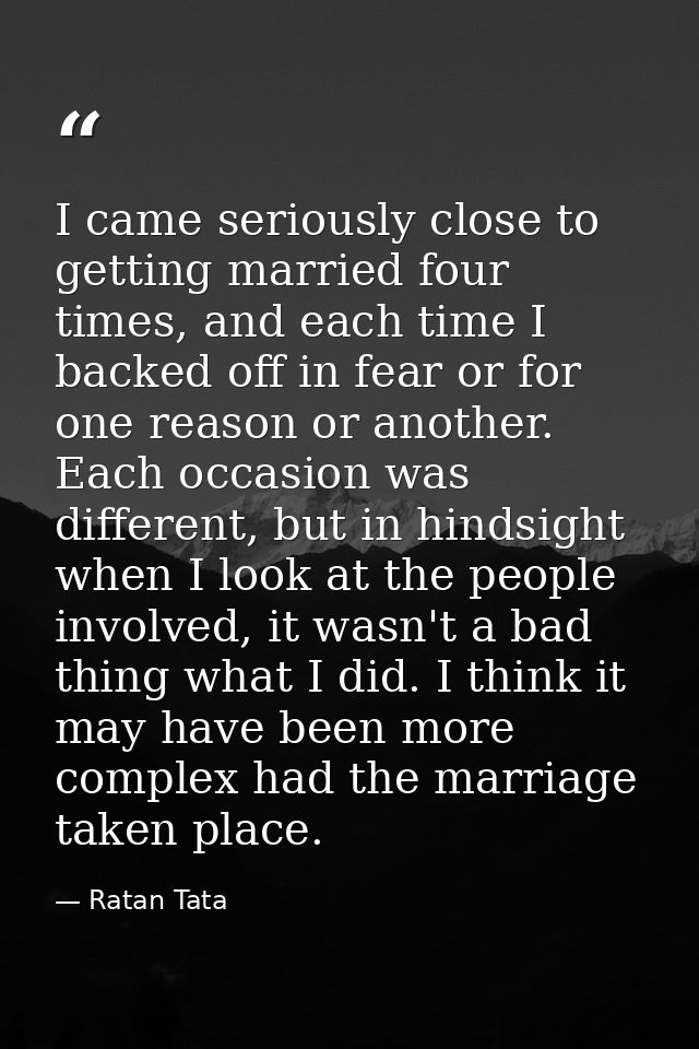 I came seriously close to getting married four times, and each time I backed off in fear or for one reason or another. E — Ratan Tata