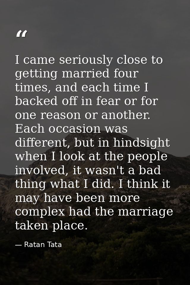 I came seriously close to getting married four times, and each time I backed off in fear or for one reason or another. E — Ratan Tata