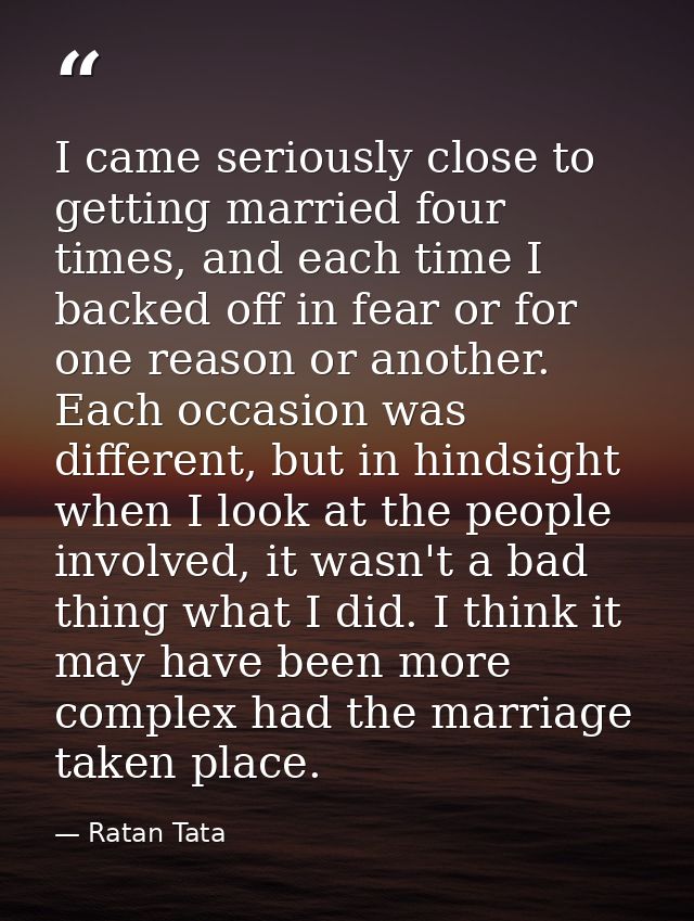 I came seriously close to getting married four times, and each time I backed off in fear or for one reason or another. E — Ratan Tata