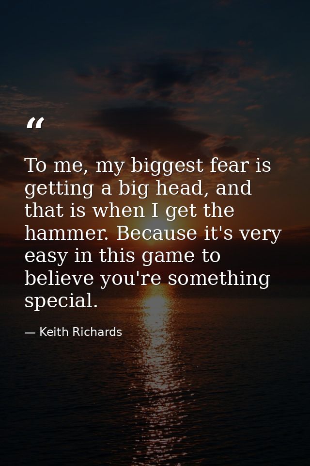 To me, my biggest fear is getting a big head, and that is when I get the hammer. Because it's very easy in this game to  — Keith Richards