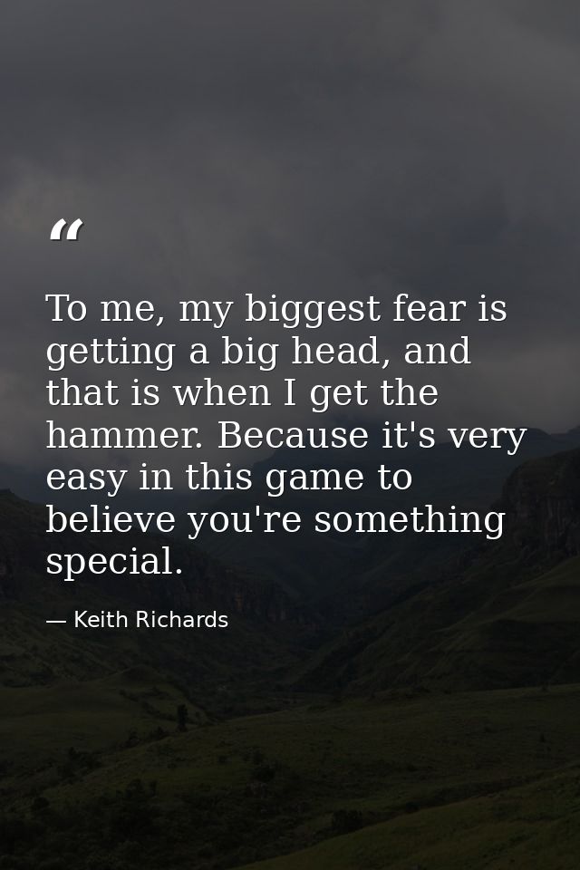 To me, my biggest fear is getting a big head, and that is when I get the hammer. Because it's very easy in this game to  — Keith Richards