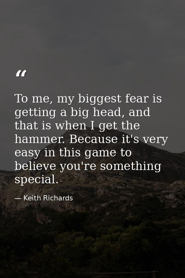 To me, my biggest fear is getting a big head, and that is when I get the hammer. Because it's very easy in this game to  — Keith Richards