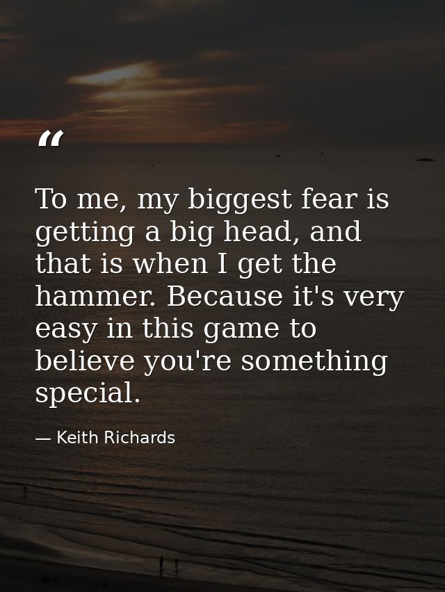To me, my biggest fear is getting a big head, and that is when I get the hammer. Because it's very easy in this game to  — Keith Richards