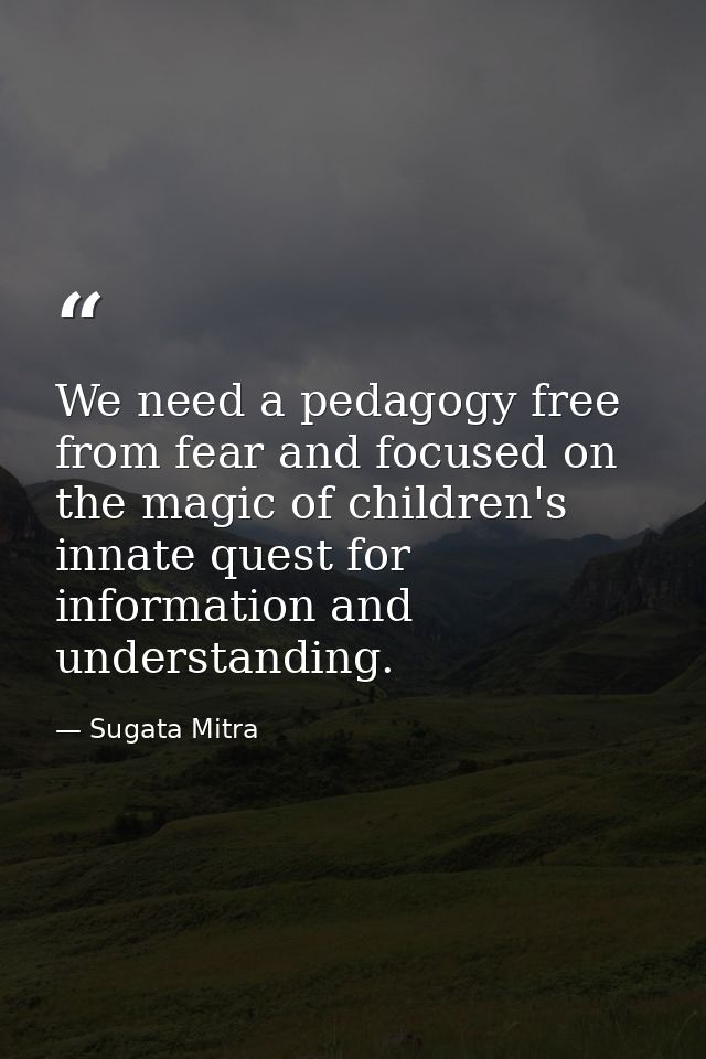 We need a pedagogy free from fear and focused on the magic of children's innate quest for information and understanding. — Sugata Mitra