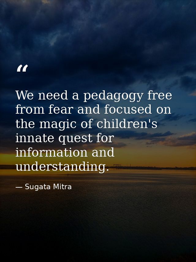 We need a pedagogy free from fear and focused on the magic of children's innate quest for information and understanding. — Sugata Mitra